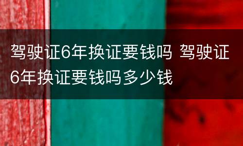 驾驶证6年换证要钱吗 驾驶证6年换证要钱吗多少钱