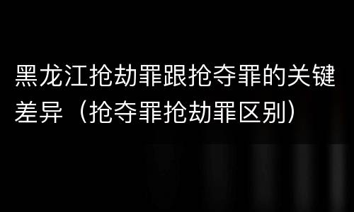黑龙江抢劫罪跟抢夺罪的关键差异（抢夺罪抢劫罪区别）