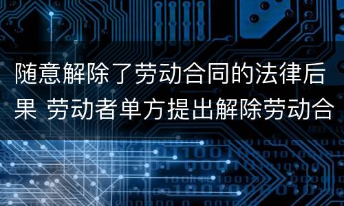 随意解除了劳动合同的法律后果 劳动者单方提出解除劳动合同的法律后果?