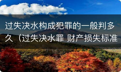 过失决水构成犯罪的一般判多久（过失决水罪 财产损失标准）