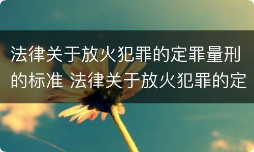 法律关于放火犯罪的定罪量刑的标准 法律关于放火犯罪的定罪量刑的标准是