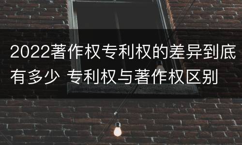 2022著作权专利权的差异到底有多少 专利权与著作权区别