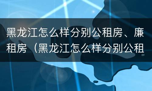 黑龙江怎么样分别公租房、廉租房（黑龙江怎么样分别公租房,廉租房和住宅）