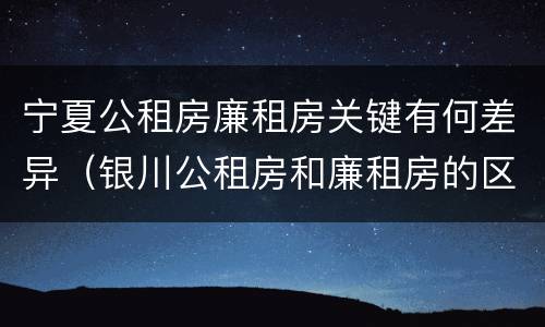 宁夏公租房廉租房关键有何差异（银川公租房和廉租房的区别）
