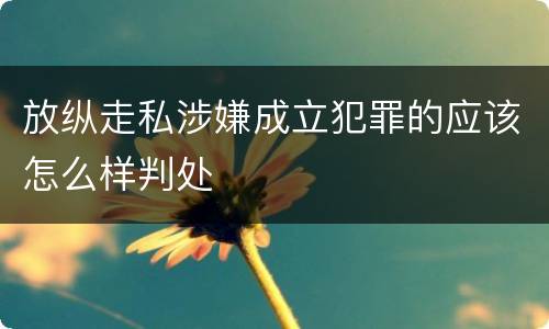 放纵走私涉嫌成立犯罪的应该怎么样判处
