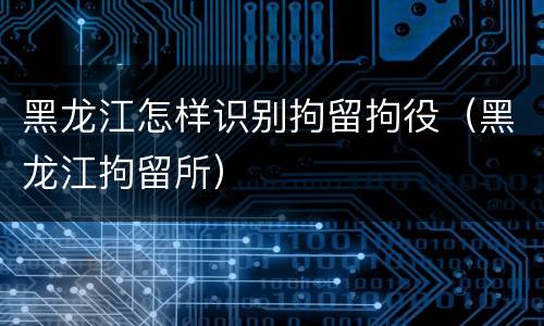 黑龙江怎样识别拘留拘役（黑龙江拘留所）