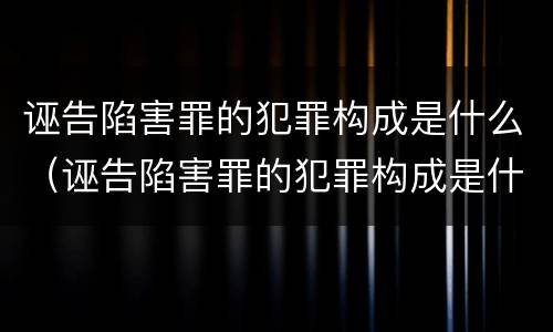 诬告陷害罪的犯罪构成是什么（诬告陷害罪的犯罪构成是什么案件）