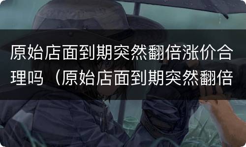 原始店面到期突然翻倍涨价合理吗（原始店面到期突然翻倍涨价合理吗怎么投诉）