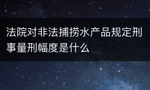 法院对非法捕捞水产品规定刑事量刑幅度是什么