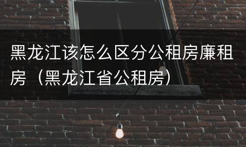 黑龙江该怎么区分公租房廉租房（黑龙江省公租房）