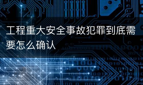 工程重大安全事故犯罪到底需要怎么确认