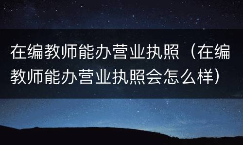 在编教师能办营业执照（在编教师能办营业执照会怎么样）