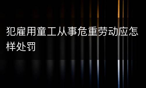 犯雇用童工从事危重劳动应怎样处罚