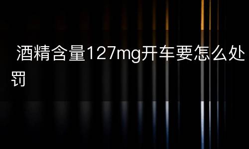  酒精含量127mg开车要怎么处罚