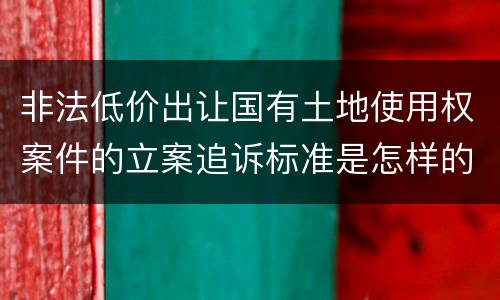 非法低价出让国有土地使用权案件的立案追诉标准是怎样的