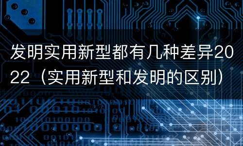 发明实用新型都有几种差异2022（实用新型和发明的区别）