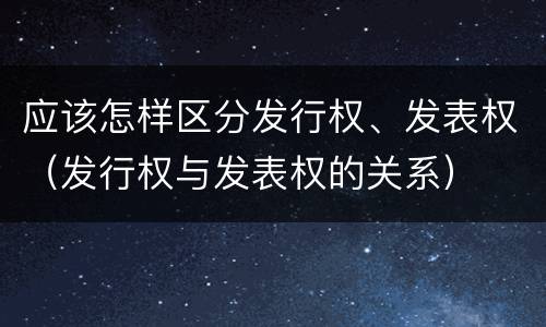 应该怎样区分发行权、发表权（发行权与发表权的关系）