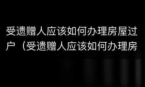 受遗赠人应该如何办理房屋过户（受遗赠人应该如何办理房屋过户）