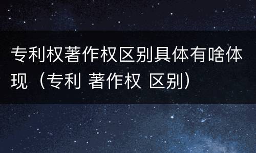 专利权著作权区别具体有啥体现（专利 著作权 区别）