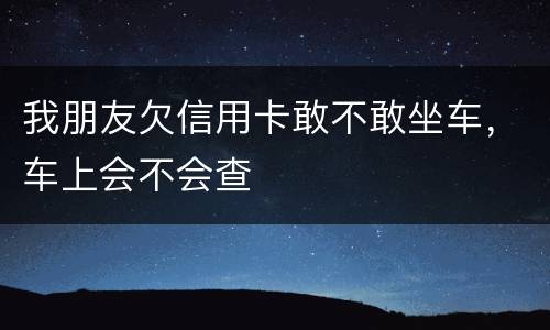 我朋友欠信用卡敢不敢坐车，车上会不会查