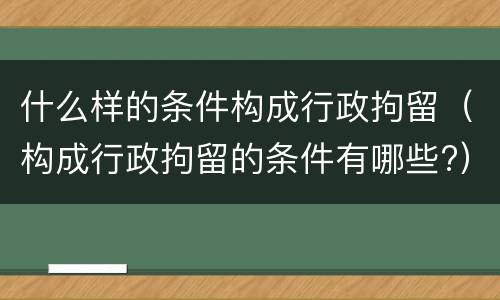 什么样的条件构成行政拘留（构成行政拘留的条件有哪些?）