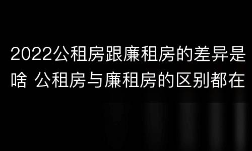 2022公租房跟廉租房的差异是啥 公租房与廉租房的区别都在此,别再搞错了!