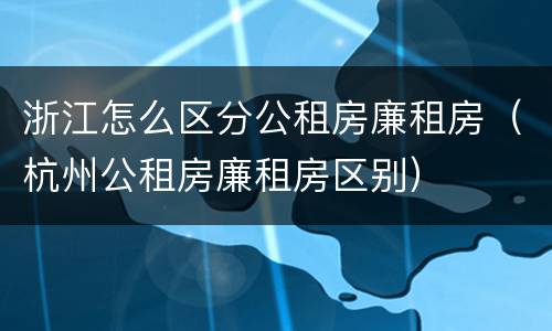 浙江怎么区分公租房廉租房（杭州公租房廉租房区别）