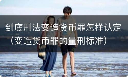 到底刑法变造货币罪怎样认定（变造货币罪的量刑标准）