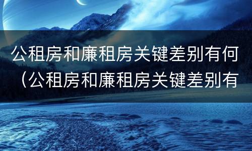 公租房和廉租房关键差别有何（公租房和廉租房关键差别有何影响）