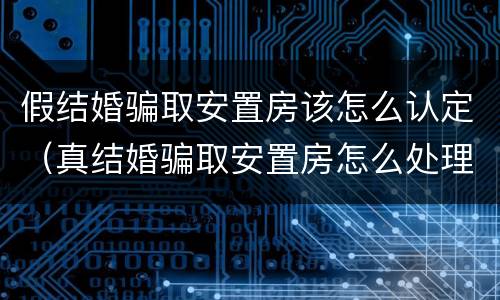 假结婚骗取安置房该怎么认定（真结婚骗取安置房怎么处理）