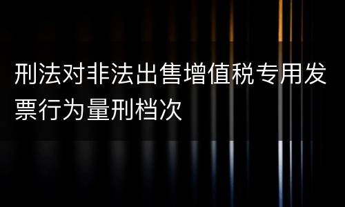 刑法对非法出售增值税专用发票行为量刑档次