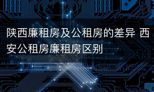 陕西廉租房及公租房的差异 西安公租房廉租房区别