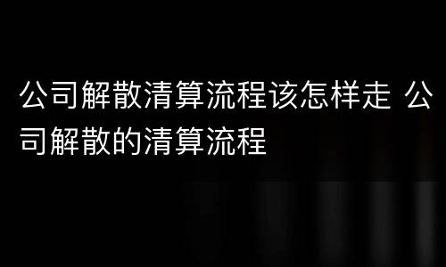 公司解散清算流程该怎样走 公司解散的清算流程