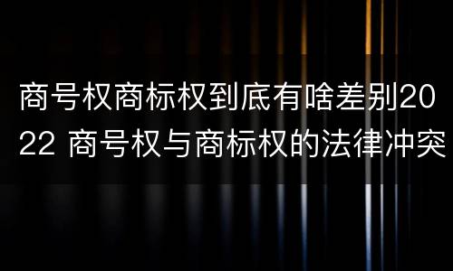 商号权商标权到底有啥差别2022 商号权与商标权的法律冲突与解决