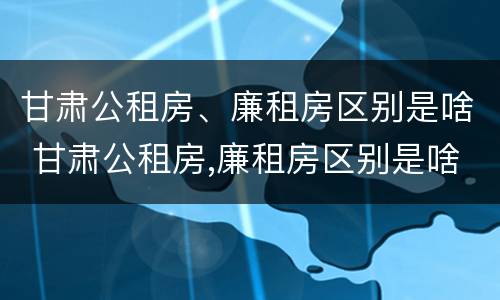 甘肃公租房、廉租房区别是啥 甘肃公租房,廉租房区别是啥呀