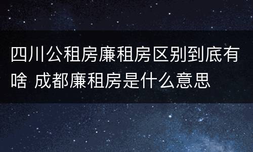 四川公租房廉租房区别到底有啥 成都廉租房是什么意思