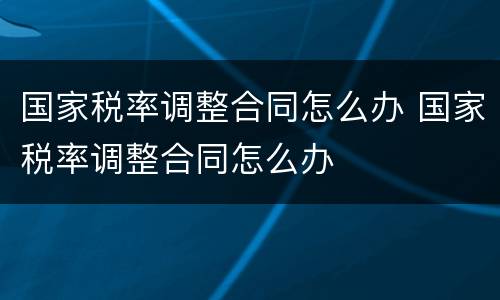 国家税率调整合同怎么办 国家税率调整合同怎么办