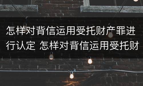 怎样对背信运用受托财产罪进行认定 怎样对背信运用受托财产罪进行认定
