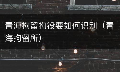 青海拘留拘役要如何识别（青海拘留所）