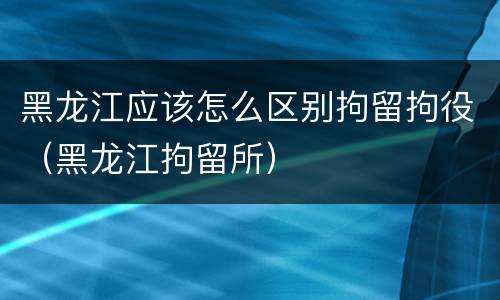 黑龙江应该怎么区别拘留拘役（黑龙江拘留所）