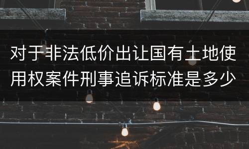 对于非法低价出让国有土地使用权案件刑事追诉标准是多少