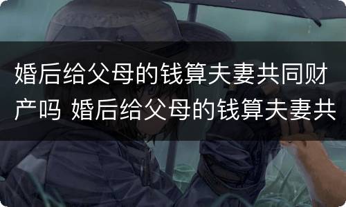 婚后给父母的钱算夫妻共同财产吗 婚后给父母的钱算夫妻共同财产吗知乎