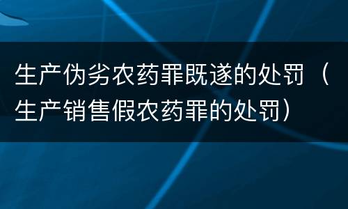 生产伪劣农药罪既遂的处罚（生产销售假农药罪的处罚）