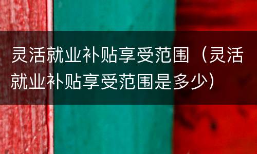 灵活就业补贴享受范围（灵活就业补贴享受范围是多少）