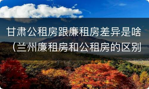 甘肃公租房跟廉租房差异是啥（兰州廉租房和公租房的区别）