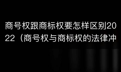 商号权跟商标权要怎样区别2022（商号权与商标权的法律冲突与解决）