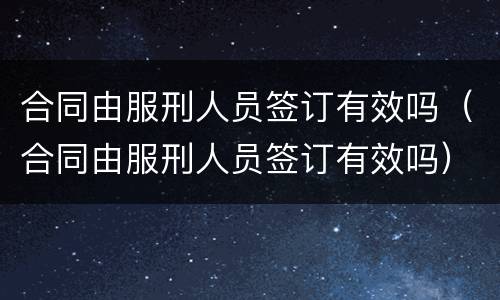 合同由服刑人员签订有效吗（合同由服刑人员签订有效吗）