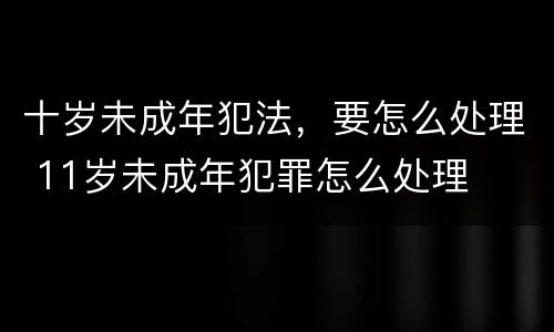 十岁未成年犯法，要怎么处理 11岁未成年犯罪怎么处理