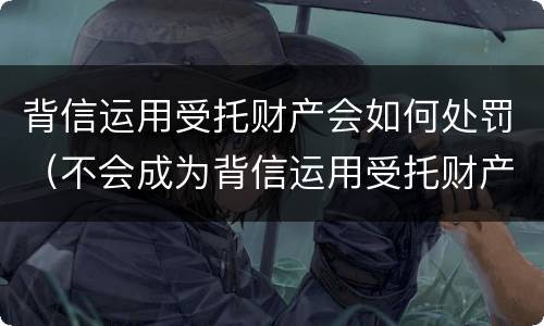 背信运用受托财产会如何处罚（不会成为背信运用受托财产罪的犯罪主体）