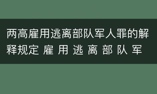 两高雇用逃离部队军人罪的解释规定 雇 用 逃 离 部 队 军 人 罪